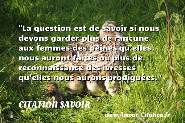 La question est de savoir si nous devons garder plus de rancune aux femmes des peines qu elles nous auront faites ou plus de reconnaissance des ivresses qu elles nous aurons prodiguées. CITATION SAVOIR