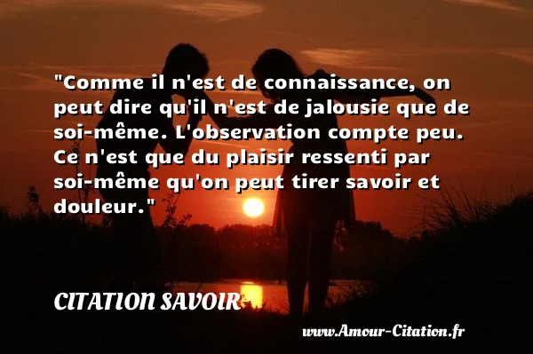 Comme il n est de connaissance, on peut dire qu il n est de jalousie que de soi-même. L observation compte peu. Ce n est que du plaisir ressenti par soi-même qu on peut tirer savoir et douleur. CITATION SAVOIR