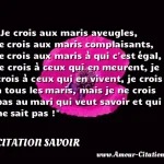  Je crois aux maris aveugles, je crois aux maris complaisants, je crois aux maris à qui c est égal, je crois à ceux qui en meurent, je crois à ceux qui en vivent, je crois à tous les maris, mais je ne crois pas au mari qui veut savoir et qui ne sait pas !  CITATION SAVOIR