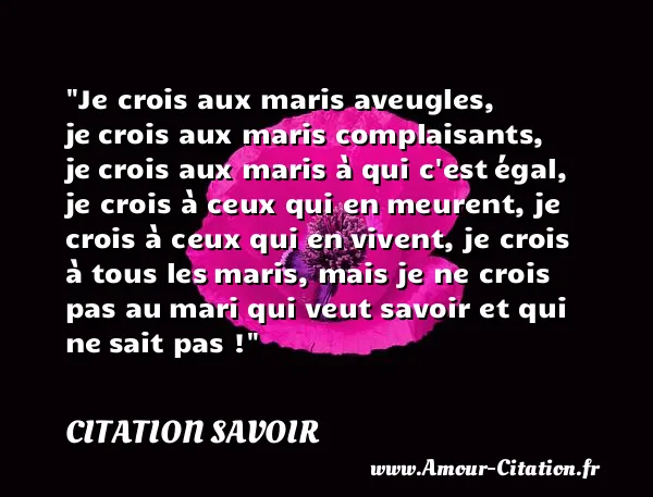 Je crois aux maris aveugles, je crois aux maris complaisants, je crois aux maris à qui c est égal, je crois à ceux qui en meurent, je crois à ceux qui en vivent, je crois à tous les maris, mais je ne crois pas au mari qui veut savoir et qui ne sait pas ! CITATION SAVOIR