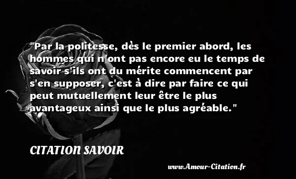 Par la politesse, dès le premier abord, les hommes qui n ont pas encore eu le temps de savoir s ils ont du mérite commencent par s en supposer, c est à dire par faire ce qui peut mutuellement leur être le plus avantageux ainsi que le plus agréable.  CITATION SAVOIR