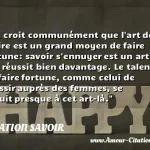  On croit communément que l art de plaire est un grand moyen de faire fortune: savoir s ennuyer est un art qui réussit bien davantage. Le talent de faire fortune, comme celui de réussir auprès des femmes, se réduit presque à cet art-là.  CITATION SAVOIR