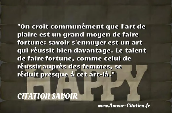 On croit communément que l art de plaire est un grand moyen de faire fortune: savoir s ennuyer est un art qui réussit bien davantage. Le talent de faire fortune, comme celui de réussir auprès des femmes, se réduit presque à cet art-là.  CITATION SAVOIR