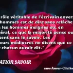 Le rôle véritable de l'écrivain Le rôle véritable de l écrivain envers les hommes est de dire sans relâche ce que les hommes insignes ou, en général, ce que la majorité pense ou ressent sans le savoir. Les auteurs médiocres ne disent que ce que chacun aurait dit. CITATION SAVOIR
