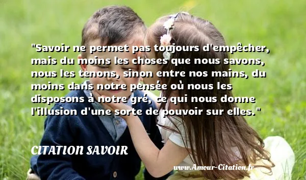 Savoir ne permet pas toujours d empêcher, mais du moins les choses que nous savons, nous les tenons, sinon entre nos mains, du moins dans notre pensée où nous les disposons à notre gré, ce qui nous donne l illusion d une sorte de pouvoir sur elles.  CITATION SAVOIR