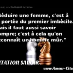  Séduire une femme, c est à la portée du premier imbécile. Mais il faut aussi savoir rompre; c est à cela qu on reconnaît un homme mûr.  CITATION SAVOIR
