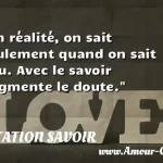  En réalité, on sait seulement quand on sait peu. Avec le savoir augmente le doute.  CITATION SAVOIR