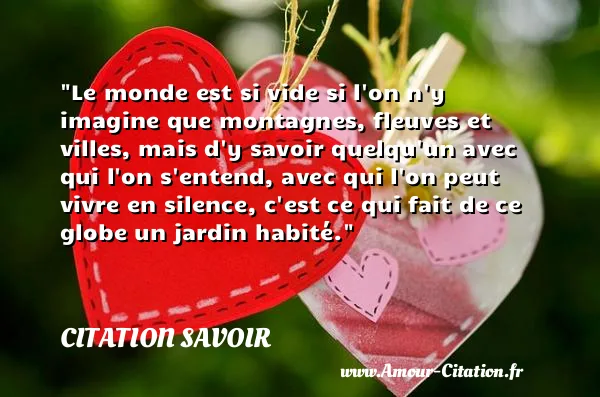 Le monde est si vide si l on n y imagine que montagnes, fleuves et villes, mais d y savoir quelqu un avec qui l on s entend, avec qui l on peut vivre en silence, c est ce qui fait de ce globe un jardin habité. CITATION SAVOIR