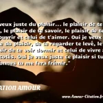  Je veux juste du plaisir... le plaisir de te voir, le plaisir de te savoir, le plaisir de te découvrir et celui de t aimer. Oui je veux juste du plaisir, de te regarder te levé, le plaisir de te voir dormir et celui de vivre à tes cotés. Oui je veux juste ce plaisir si tu me le donnes tu me fera frémir.  CITATION AMOUR