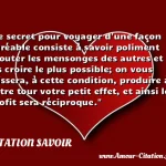  Le secret pour voyager d une façon agréable consiste à savoir poliment écouter les mensonges des autres et à les croire le plus possible; on vous laissera, à cette condition, produire à votre tour votre petit effet, et ainsi le profit sera réciproque.  CITATION SAVOIR