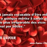 On n'est jamais excusable d'être On n est jamais excusable d être méchant, mais il y a quelque mérite à savoir qu on l est; et le plus irréparable des vices est de faire le mal par bêtise. CITATION SAVOIR