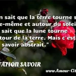  On sait que la terre tourne sur elle-même et autour du soleil; on sait que la lune tourne autour de la terre. Mais c est un savoir abstrait.  CITATION SAVOIR