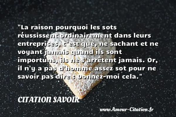 La raison pourquoi les sots réussissent ordinairement dans leurs entreprises, c est que, ne sachant et ne voyant jamais quand ils sont importuns, ils ne s arrêtent jamais. Or, il n y a pas d homme assez sot pour ne savoir pas dire : Donnez-moi cela. CITATION SAVOIR