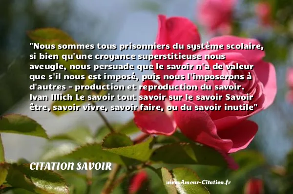 Nous sommes tous prisonniers du système scolaire, si bien qu une croyance superstitieuse nous aveugle, nous persuade que le savoir n a de valeur que s il nous est imposé, puis nous l imposerons à d autres - production et reproduction du savoir. Ivan Illich Le savoir tout savoir sur le savoir Savoir être, savoir vivre, savoir faire, ou du savoir inutile  CITATION SAVOIR
