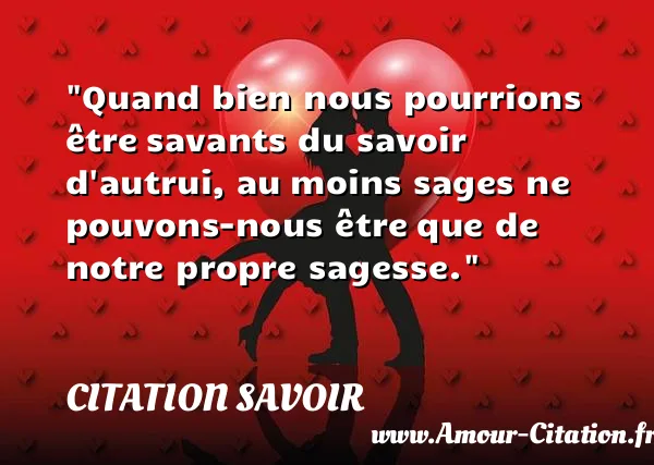Quand bien nous pourrions être savants du savoir d autrui, au moins sages ne pouvons-nous être que de notre propre sagesse.  CITATION SAVOIR