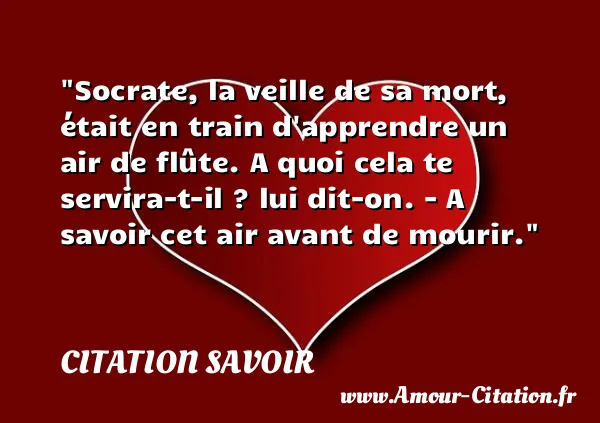 Socrate, la veille de sa mort, était en train d apprendre un air de flûte. A quoi cela te servira-t-il ? lui dit-on. - A savoir cet air avant de mourir.  CITATION SAVOIR