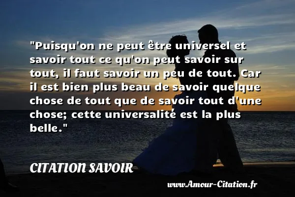 Puisqu on ne peut être universel et savoir tout ce qu on peut savoir sur tout, il faut savoir un peu de tout. Car il est bien plus beau de savoir quelque chose de tout que de savoir tout d une chose; cette universalité est la plus belle. CITATION SAVOIR