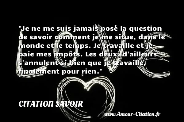 Je ne me suis jamais posé la question de savoir comment je me situe, dans le monde et le temps. Je travaille et je paie mes impôts. Les deux, d ailleurs s annulent si bien que je travaille, finalement pour rien.  CITATION SAVOIR