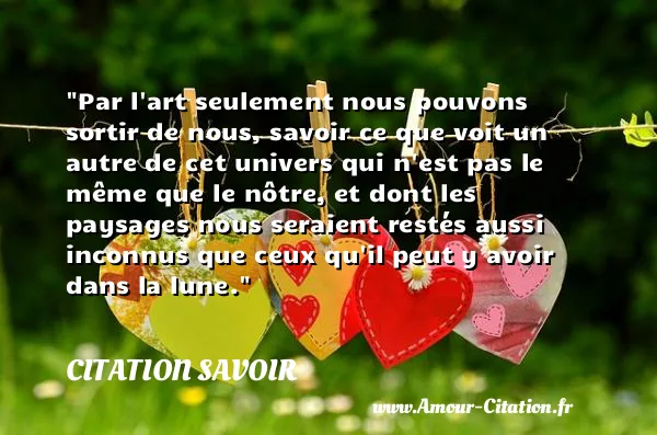 Par l art seulement nous pouvons sortir de nous, savoir ce que voit un autre de cet univers qui n est pas le même que le nôtre, et dont les paysages nous seraient restés aussi inconnus que ceux qu il peut y avoir dans la lune.  CITATION SAVOIR