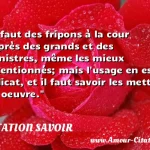  Il faut des fripons à la cour auprès des grands et des ministres, même les mieux intentionnés; mais l usage en est délicat, et il faut savoir les mettre en oeuvre.  CITATION SAVOIR