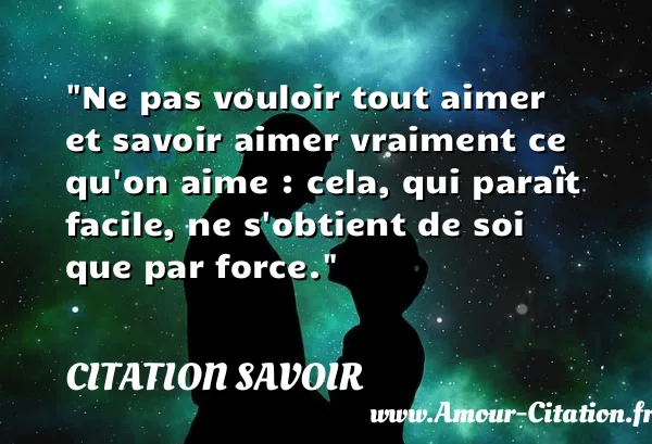 Ne pas vouloir tout aimer et savoir aimer vraiment ce qu on aime : cela, qui paraît facile, ne s obtient de soi que par force.  CITATION SAVOIR