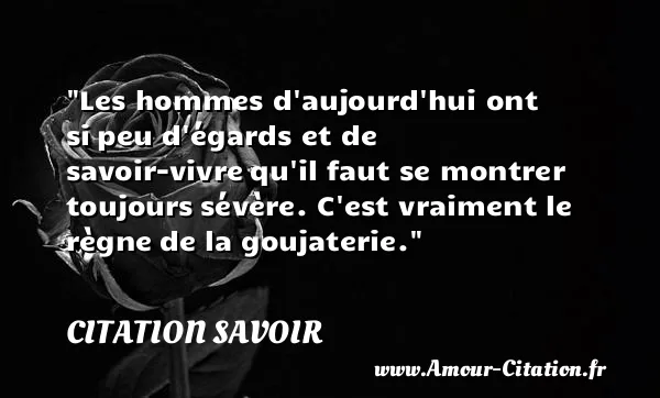 Les hommes d aujourd hui ont si peu d égards et de savoir-vivre qu il faut se montrer toujours sévère. C est vraiment le règne de la goujaterie. CITATION SAVOIR