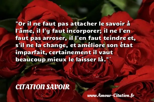 Or il ne faut pas attacher le savoir à l âme, il l y faut incorporer; il ne l en faut pas arroser, il l en faut teindre et, s il ne la change, et améliore son état imparfait, certainement il vaut beaucoup mieux le laisser là.  CITATION SAVOIR