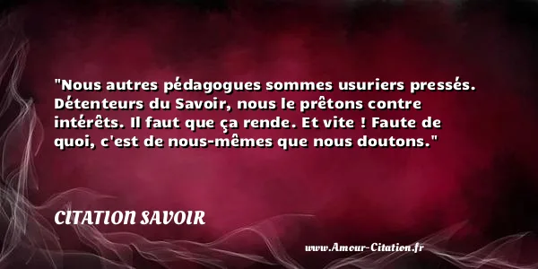 Nous autres pédagogues sommes usuriers pressés. Détenteurs du Savoir, nous le prêtons contre intérêts. Il faut que ça rende. Et vite ! Faute de quoi, c est de nous-mêmes que nous doutons.  CITATION SAVOIR
