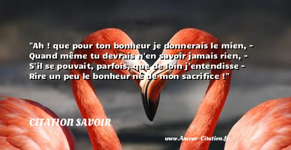 Ah ! que pour ton bonheur je donnerais le mien, - Quand même tu devrais n en savoir jamais rien, - S il se pouvait, parfois, que de loin j entendisse - Rire un peu le bonheur né de mon sacrifice ! CITATION SAVOIR