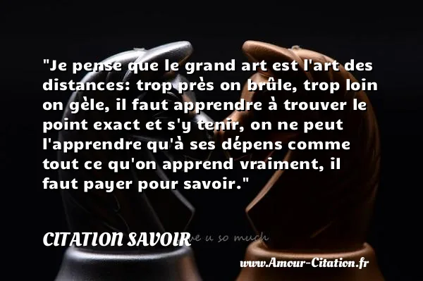 Je pense que le grand art est l art des distances: trop près on brûle, trop loin on gèle, il faut apprendre à trouver le point exact et s y tenir, on ne peut l apprendre qu à ses dépens comme tout ce qu on apprend vraiment, il faut payer pour savoir.  CITATION SAVOIR