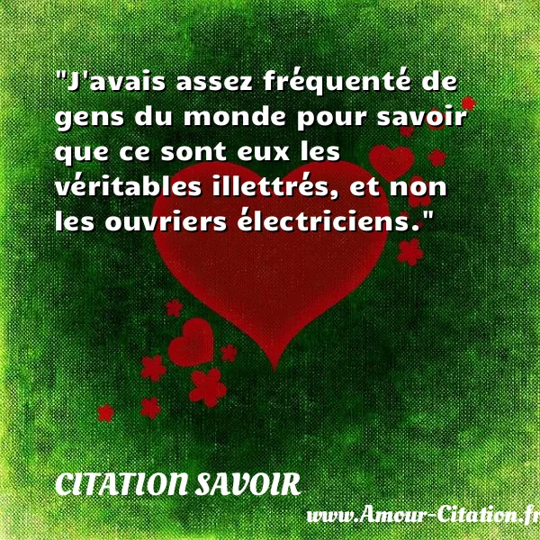 J avais assez fréquenté de gens du monde pour savoir que ce sont eux les véritables illettrés, et non les ouvriers électriciens.  CITATION SAVOIR