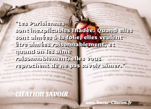 Les Parisiennes sont inexplicables Thadée. Quand elles sont aimées à la folie, elles veulent être aimées raisonnablement, et quand on les aime raisonnablement, elles vous reprochent de ne pas savoir aimer. CITATION SAVOIR