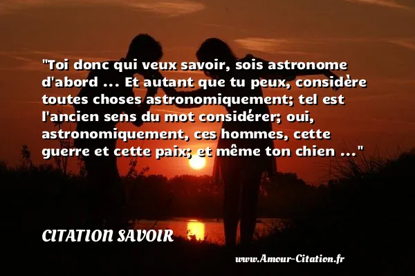 Toi donc qui veux savoir, sois astronome d abord ... Et autant que tu peux, considère toutes choses astronomiquement; tel est l ancien sens du mot considérer; oui, astronomiquement, ces hommes, cette guerre et cette paix; et même ton chien ... CITATION SAVOIR