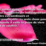  L amour demeure la seule force qui transforme un individu en un être extraordinaire et irremplaçable. La seule chose pour laquelle il vaille la peine de vivre et de souffrir.  CITATION AMOUR