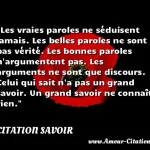  Les vraies paroles ne séduisent jamais. Les belles paroles ne sont pas vérité. Les bonnes paroles n argumentent pas. Les arguments ne sont que discours. Celui qui sait n a pas un grand savoir. Un grand savoir ne connaît rien.  CITATION SAVOIR