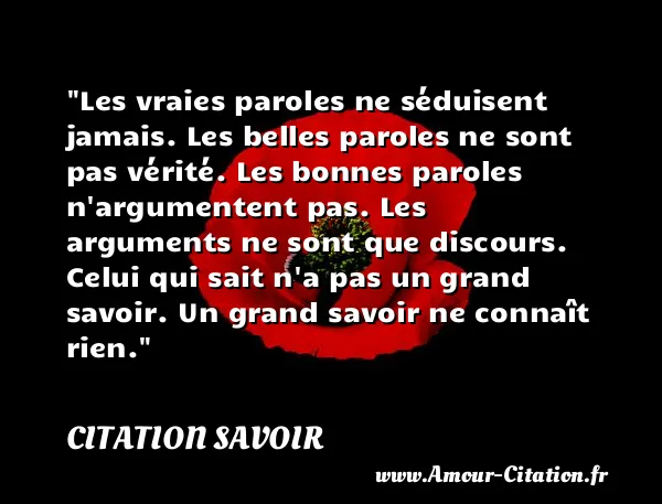 Les vraies paroles ne séduisent jamais. Les belles paroles ne sont pas vérité. Les bonnes paroles n argumentent pas. Les arguments ne sont que discours. Celui qui sait n a pas un grand savoir. Un grand savoir ne connaît rien. CITATION SAVOIR