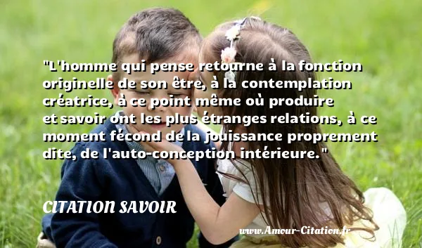 L homme qui pense retourne à la fonction originelle de son être, à la contemplation créatrice, à ce point même où produire et savoir ont les plus étranges relations, à ce moment fécond de la jouissance proprement dite, de l auto-conception intérieure. CITATION SAVOIR