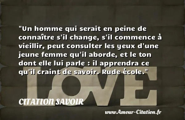 Un homme qui serait en peine de connaître s il change, s il commence à vieillir, peut consulter les yeux d une jeune femme qu il aborde, et le ton dont elle lui parle : il apprendra ce qu il craint de savoir. Rude école.  CITATION SAVOIR