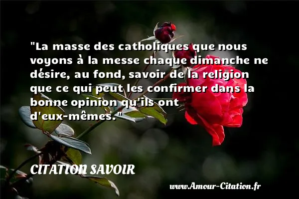 La masse des catholiques que nous voyons à la messe chaque dimanche ne désire, au fond, savoir de la religion que ce qui peut les confirmer dans la bonne opinion qu ils ont d eux-mêmes. CITATION SAVOIR