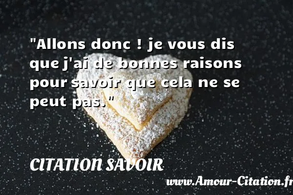 Allons donc ! je vous dis que j ai de bonnes raisons pour savoir que cela ne se peut pas.  CITATION SAVOIR