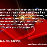  Savoir par coeur n est pas savoir: c est tenir ce qu on a donné en garde à sa mémoire. Ce qu on sait droitement, on en dispose, sans regarder au patron, sans tourner les yeux vers son livre. Fâcheuse suffisance, qu une suffisance pure livresque !  CITATION SAVOIR
