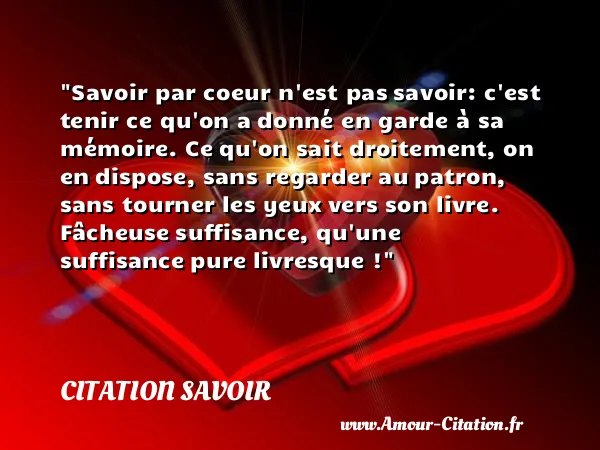 Savoir par coeur n est pas savoir: c est tenir ce qu on a donné en garde à sa mémoire. Ce qu on sait droitement, on en dispose, sans regarder au patron, sans tourner les yeux vers son livre. Fâcheuse suffisance, qu une suffisance pure livresque !  CITATION SAVOIR