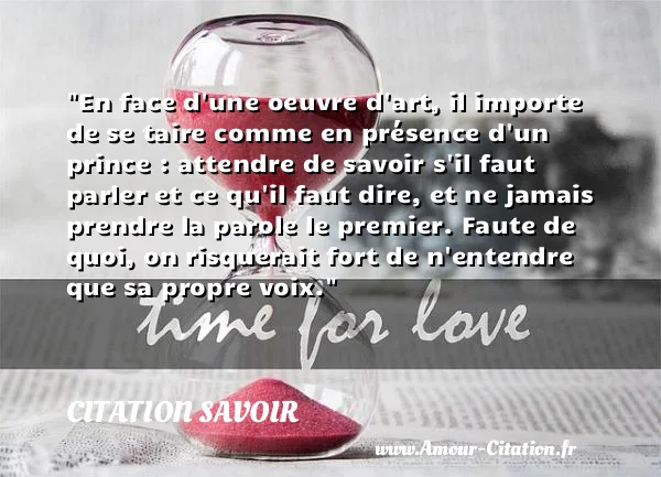 En face d une oeuvre d art, il importe de se taire comme en présence d un prince : attendre de savoir s il faut parler et ce qu il faut dire, et ne jamais prendre la parole le premier. Faute de quoi, on risquerait fort de n entendre que sa propre voix.  CITATION SAVOIR
