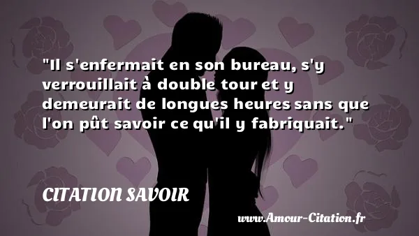 Il s enfermait en son bureau, s y verrouillait à double tour et y demeurait de longues heures sans que l on pût savoir ce qu il y fabriquait. CITATION SAVOIR