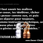  Il faut savoir les maîtres par coeur, les idolâtrer, tâcher de penser comme eux, et puis s en séparer pour toujours. Comme instruction technique, on trouve plus de profit à tirer des génies savants et habiles.  CITATION SAVOIR