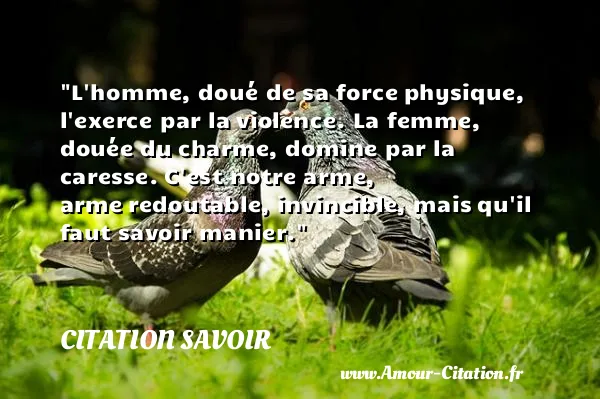 L homme, doué de sa force physique, l exerce par la violence. La femme, douée du charme, domine par la caresse. C est notre arme, arme redoutable, invincible, mais qu il faut savoir manier. CITATION SAVOIR