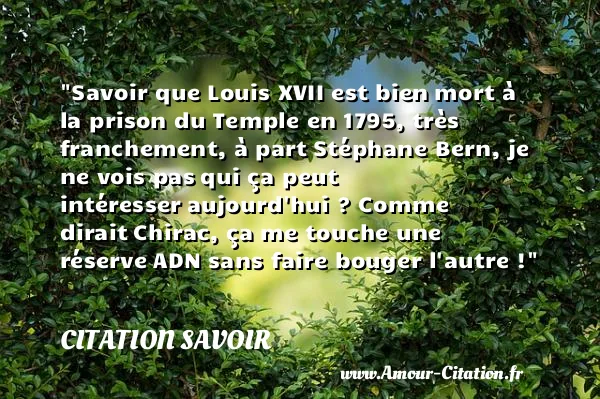 Savoir que Louis XVII est bien mort à la prison du Temple en 1795, très franchement, à part Stéphane Bern, je ne vois pas qui ça peut intéresser aujourd hui ? Comme dirait Chirac, ça me touche une réserve ADN sans faire bouger l autre ! CITATION SAVOIR