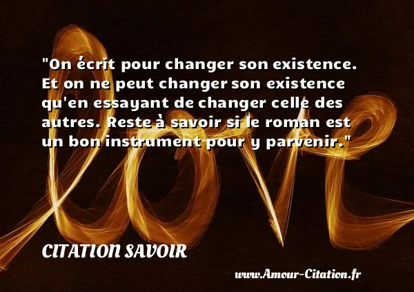 On écrit pour changer son existence. Et on ne peut changer son existence qu en essayant de changer celle des autres. Reste à savoir si le roman est un bon instrument pour y parvenir.  CITATION SAVOIR