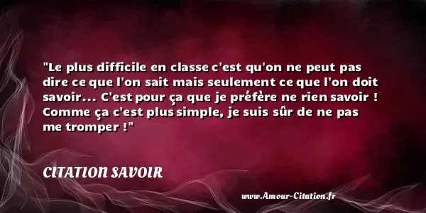 Le plus difficile en classe c est qu on ne peut pas dire ce que l on sait mais seulement ce que l on doit savoir... C est pour ça que je préfère ne rien savoir ! Comme ça c est plus simple, je suis sûr de ne pas me tromper ! CITATION SAVOIR