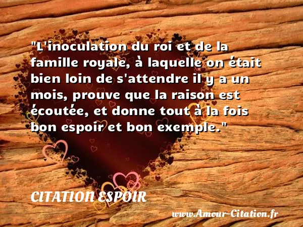 L inoculation du roi et de la famille royale, à laquelle on était bien loin de s attendre il y a un mois, prouve que la raison est écoutée, et donne tout à la fois bon espoir et bon exemple.  CITATION ESPOIR